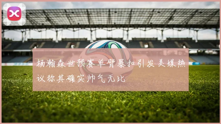 杨瀚森世预赛单臂暴扣引发美媒热议称其确实帅气无比