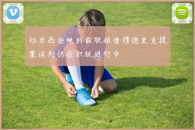 切尔西拒绝利兹联租借穆德里克提案谈判仍在积极进行中